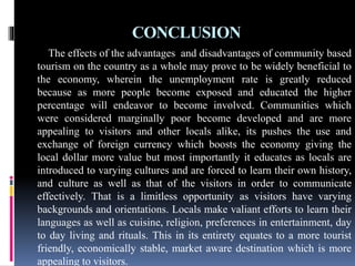 CONCLUSION
The effects of the advantages and disadvantages of community based
tourism on the country as a whole may prove to be widely beneficial to
the economy, wherein the unemployment rate is greatly reduced
because as more people become exposed and educated the higher
percentage will endeavor to become involved. Communities which
were considered marginally poor become developed and are more
appealing to visitors and other locals alike, its pushes the use and
exchange of foreign currency which boosts the economy giving the
local dollar more value but most importantly it educates as locals are
introduced to varying cultures and are forced to learn their own history,
and culture as well as that of the visitors in order to communicate
effectively. That is a limitless opportunity as visitors have varying
backgrounds and orientations. Locals make valiant efforts to learn their
languages as well as cuisine, religion, preferences in entertainment, day
to day living and rituals. This in its entirety equates to a more tourist
friendly, economically stable, market aware destination which is more
appealing to visitors.
 