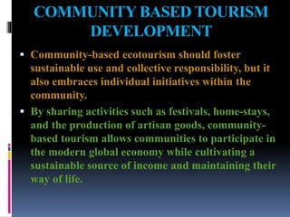 COMMUNITY BASED TOURISM
DEVELOPMENT
 Community-based ecotourism should foster
sustainable use and collective responsibility, but it
also embraces individual initiatives within the
community.
 By sharing activities such as festivals, home-stays,
and the production of artisan goods, community-
based tourism allows communities to participate in
the modern global economy while cultivating a
sustainable source of income and maintaining their
way of life.
 