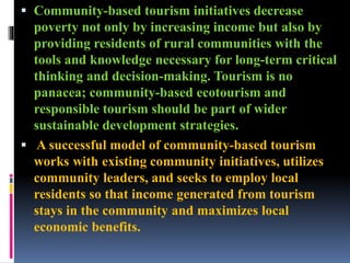  Community-based tourism initiatives decrease
poverty not only by increasing income but also by
providing residents of rural communities with the
tools and knowledge necessary for long-term critical
thinking and decision-making. Tourism is no
panacea; community-based ecotourism and
responsible tourism should be part of wider
sustainable development strategies.
 A successful model of community-based tourism
works with existing community initiatives, utilizes
community leaders, and seeks to employ local
residents so that income generated from tourism
stays in the community and maximizes local
economic benefits.
 