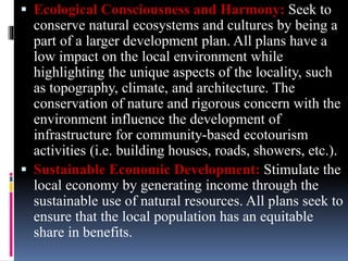  Ecological Consciousness and Harmony: Seek to
conserve natural ecosystems and cultures by being a
part of a larger development plan. All plans have a
low impact on the local environment while
highlighting the unique aspects of the locality, such
as topography, climate, and architecture. The
conservation of nature and rigorous concern with the
environment influence the development of
infrastructure for community-based ecotourism
activities (i.e. building houses, roads, showers, etc.).
 Sustainable Economic Development: Stimulate the
local economy by generating income through the
sustainable use of natural resources. All plans seek to
ensure that the local population has an equitable
share in benefits.
 
