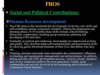 PROS
 Social and Political Contributions:
Human Resource development
 The CBT process has facilitated the development of diverse new skills and
self-confidence among community members. During the preparation and
planning phase, (4-10 months) these skills include critical thinking,
discussion, compromise, reaching group consensus, planning and
developing CBT activities.
 Gradually as tourism gets underway, local people are empowered as hosts
and guides. They develop improved communication and presentation skills
by showing guests the proud elements of their lives that define who they
are.
 Training, seminars and study tours strengthen the communities’ efficiency
in planning and organization, management and administration. In addition,
during and after the CBT development process, ‘Activity Group’ members
pass on key traditional skills to the next generation. Finally, local
communities are actively involved in the monitoring and evaluation of
Community based Tourism.
 