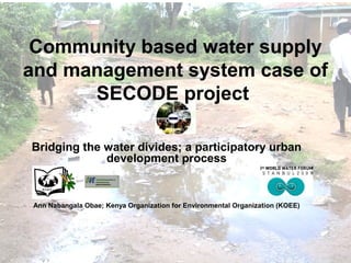 Community based water supply
and management system case of
SECODE project
Bridging the water divides; a participatory urban
development process
Ann Nabangala Obae; Kenya Organization for Environmental Organization (KOEE)
 