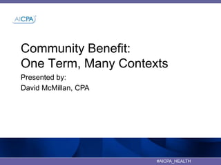 Community Benefit:
One Term, Many Contexts
Presented by:
David McMillan, CPA

#AICPA_HEALTH

1

 
