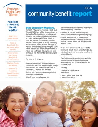 stakeholders and clinical experts in developing 	
and implementing a response.
• Construct a 124-unit assisted living and
memory care senior housing facility (ongoing).
• Develop a master plan for the Peninsula 	 	
Wellness Community - a housing and health 	
services campus west of the Mills-Peninsula 	
Medical Center.
We are pleased to share with you our 2016
Community Benefit Report which highlights our
activities, impact, and community benefit to all
our constituents.
If you’re interested in learning more, we invite
you to attend one of our regular monthly
board meetings and to visit our website and
Facebook page.
Sincerely,
Lawrence W. Cappel, Ph.D
Board Chair
Cheryl A. Fama, MPA, BSN, RN
Chief Executive Officer
Dear Community Members,
for nearly 70 years, the Peninsula Health Care
District (PHCD) has fulfilled its commitment to
the health of its constituents by building and
operating the first Peninsula Hospital (opened
in 1954); partnering with Sutter Health to
build and operate the new Mills-Peninsula
Medical Center (opened in 2011); identifying
and addressing health priorities and gaps in
needed services today; and planning for future
health needs of our constituents tomorrow. As
needs and health care delivery models have
evolved, so has the District’s role in serving its
residents.
Our focus in 2016 was to:
• Use the countywide 2016 triennial health 	
assessment and other relevant market surveys,	
trended data and stakeholder feedback to 	
inform PHCD priorities and activities.
• Partner with community-based organizations 	
to address current needs.
• Identify gaps and collaborate with 		
2 0 1 6
communitybenefitreport
Achieving
Community
Health
Together
PHCD’s 2016
Health Priorities
Access to
Basic Health Care
and Mental Health
Services
Senior Services
that Promote
Quality of Life
and Independence
Childhood Obesity
and Nutrition
Reduction of
Health Risks
through Education
and Prevention
 