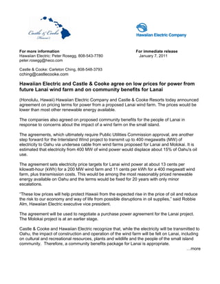 For more information                                          For immediate release
Hawaiian Electric: Peter Rosegg, 808-543-7780                  January 7, 2011
peter.rosegg@heco.com

Castle & Cooke: Carleton Ching, 808-548-3793
cching@castlecooke.com

Hawaiian Electric and Castle & Cooke agree on low prices for power from
future Lanai wind farm and on community benefits for Lanai

(Honolulu, Hawaii) Hawaiian Electric Company and Castle & Cooke Resorts today announced
agreement on pricing terms for power from a proposed Lanai wind farm. The prices would be
lower than most other renewable energy available.

The companies also agreed on proposed community benefits for the people of Lanai in
response to concerns about the impact of a wind farm on the small island.

The agreements, which ultimately require Public Utilities Commission approval, are another
step forward for the Interisland Wind project to transmit up to 400 megawatts (MW) of
electricity to Oahu via undersea cable from wind farms proposed for Lanai and Molokai. It is
estimated that electricity from 400 MW of wind power would displace about 15% of Oahu's oil
use.

The agreement sets electricity price targets for Lanai wind power at about 13 cents per
kilowatt-hour (kWh) for a 200 MW wind farm and 11 cents per kWh for a 400 megawatt wind
farm, plus transmission costs. This would be among the most reasonably priced renewable
energy available on Oahu and the terms would be fixed for 20 years with only minor
escalations.

“These low prices will help protect Hawaii from the expected rise in the price of oil and reduce
the risk to our economy and way of life from possible disruptions in oil supplies,” said Robbie
Alm, Hawaiian Electric executive vice president.

The agreement will be used to negotiate a purchase power agreement for the Lanai project.
The Molokai project is at an earlier stage.

Castle & Cooke and Hawaiian Electric recognize that, while the electricity will be transmitted to
Oahu, the impact of construction and operation of the wind farm will be felt on Lanai, including
on cultural and recreational resources, plants and wildlife and the people of the small island
community. Therefore, a community benefits package for Lanai is appropriate.
                                                                                           …more
 