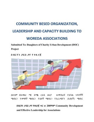 በብርሃኑ ታደሰ ታየ የተዘጋጀ ጥር 17 2009ዓም Community Development
and Effective Leadership for Associations
COMMUNITY BESED ORGANIZATION,
LEADERSHIP AND CAPACITY BUILDING TO
WOREDA ASSOCIATIONS
Submitted To: Daughters of Charity Urban Development (DOC)
Project
በ ብር ሃ ኑ ታደ ሰ ታየ የ ተ ዘ ጋ ጀ
ይዘቱም በአመራር ሚና በሚል ርዕስ ዙሪያ ለመሃበራት የ አካል ጉዳተኞች
ማህበር፣ የ ወጣቶች ማህበር፣ የ ሴቶች ማህበር፣ የ አረጋዊያን (እድሮች) ማህበር
 