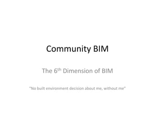 Community BIM
The 6th Dimension of BIM
“No built environment decision about me, without me”
 