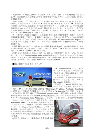 米国の人口は約 3 億人(2010 年 4 月 3 億 914 万人）だが、世界は約 70 億人(69 億 2110 万人)
であり、  米企業は外にある 70 億人の市場を目指さなければ、            イノベーションも発達しないとい
う見識である。
  主催者が発表したデータによれば、メイン会場となるラスベガス・コンベンションセンター
(LVCC)、ザ・ベネチアン、ラスベガス・ヒルトンの約 140 万平方フィート。2007 年の史上最
大規模だった時には、史上最大の展示面積 180 万平方フィートを使用していた。今回の出展企
業は事前に 2500 社とアナウンスされたが、隣接するルネッサッンス・ホテルやザ・ベネチアン
などのスイートでの出展などを含めると 2700 社にふくらんだ。             サンズ・エクスポ＆コンベンシ
ョン・センター(SECC)は使用しなかった。
  ザ・ベネチアンの出展は会議室ベースの商談を中心とした出展が主体で、高級オーディオや
半導体関係が集まっており、一般来場者は少なかった。今年からベネチアンからホテルに帰る
シャトルバスはなくなり、その代わりマッカラン国際空港（McCarran International Airport）へ
向かう無料バスが出た。ベネチアンのスイートでは、招待者ベースの多数のミーティングが多
数行われた。
  出展企業約 2700 社のうち、米国外からの出展企業数は約 1200 社。総来場者数は世界 130 カ
国から昨年並みの 12 万人を超える予測されていたが、              実際には 14 万 1000 人と上回った。2010
年は 12 万 5000 人、2009 年は 11 万人だった。
  米国外からの来訪者は約 3 万人にのぼった。CES は、米商務省がスポンサーとなっている国
際バイヤープログラム(International Buyer Program)に参加していることから、このプログラムの
一環として 25 カ国以上から機器調達代表団が CES の会場を訪れ、次のビジネスパートナーと
の出会いを求めた。メディア関係者はブロガーを含めて約 5000 人。

 ●電気自動車も大きくクローズアップ

                                            2011 International CES では、「タブレ
                                          ット／スレート端末」「スマート TV」
                                          「次世代 3D」「電気自動車(EV)」がキ
                                          ートレンドになった。
                                            展示会場は、20 の特定市場別テーマ
                                          展示スペースとして、「テックゾーン
                                          (TechZone)」が開設された。
                                            具体的には、3D の世界を創出するコ
                                          ンテンツクリエーター、サービスプロ
バイダー、TV メーカーなどの関心を集める「3D@Home」や、eBooks、Notebooks、Smartbooks
およびタブレット端末などの最新デバイスが並べられる「Access on the Go」のほか、ブロード
バンド・インフラに焦点を絞った「Broadband Communications」、双方向性でエネルギー効率に
優れた最新のスマートグリッド(SmartGrid)対応機器を中心とした「コネクテッド・ホーム・ア
プライアンス(Connected Home Appliances)」、デジタル・リビングルームを自動車や携帯型デ
バイスに持ちこむ民生デバイスを紹介する「モバイル
DTV(Mobile DTV)」、電気自動車、エネルギー・スト
レージ・デバイス、充電装置などを扱う「電気自動車
テックゾーン (Electric Vehicle TechZone)」、スポーツ
愛好者向けツールやスポーツ、フィットネス、アウト
ドア市場向けツールを集めた「スポーツおよびフィッ
トネス・テックゾーン(Sports and Fitness TechZone)」な
どがある。
 なかでも、米 GM は、二輪駆動の 2 人乗りの電気自




                                   - 10 -
 