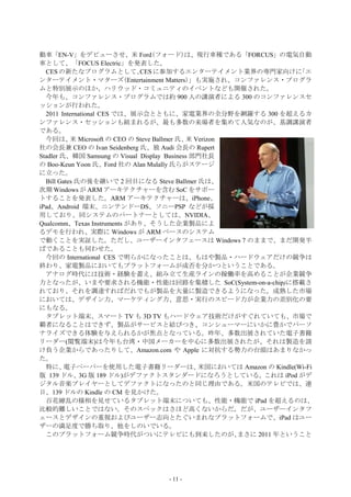 動車「EN-V」をデビューさせ、米 Ford(フォード)は、現行車種である「FORCUS」の電気自動
車として、「FOCUS Electric」を発表した。
  CES の新たなプログラムとして、           CES に参加するエンターテイメント業界の専門家向けに               「エ
ンターテイメント・マターズ(Entertainment Matters)」も実施され、コンファレンス・プログラ
ムと特別展示のほか、ハリウッド・コミュニティのイベントなども開催された。
  今年も、コンファレンス・プログラムでは約 900 人の講演者による 300 のコンファレンスセ
ッションが行われた。
  2011 International CES では、展示会とともに、家電業界の全分野を網羅する 300 を超えるカ
ンファレンス・セッションも組まれるが、最も多数の来場者を集めて人気なのが、基調講演者
である。
  今回は、 Microsoft の CEO の Steve Ballmer 氏、 Verizon
           米                                 米
社の会長兼 CEO の Ivan Seidenberg 氏、独 Audi 会長の Rupert
Stadler 氏、韓国 Samsung の Visual Display Business 部門社長
の Boo-Keun Yoon 氏、Ford 社の Alan Mulally 氏らがステージ
に立った。
  Bill Gates 氏の後を継いで 2 回目になる Steve Ballmer 氏は、
次期 Windows が ARM アーキテクチャーを含む SoC をサポー
トすることを発表した。ARM アーキテクチャーは、iPhone、
iPad、Android 端末、ニンテンドーDS、ソニーPSP などが採
用しており、同システムのパートナーとしては、NVIDIA、
Qualcomm、Texas Instruments があり、そうした企業製品によ
るデモを行われ、実際に Windows が ARM ベースのシステム
で動くことを実証した。ただし、ユーザーインタフェースは Windows 7 のままで、まだ開発半
ばであることも伺わせた。
  今回の International CES で明らかになったことは、もはや製品・ハードウェアだけの競争は
終わり、家電製品においてもプラットフォームが成否を分かつということである。
  アナログ時代には技術・経験を蓄え、組み立て生産ラインの稼働率を高めることが企業競争
力となったが、いまや要求される機能・性能は回路を集積した SoC(System-on-a-chip)に搭載さ
れており、それを調達すればだれでもが製品を大量に製造できるようになった。成熟した市場
においては、デザイン力、マーケティング力、意思・実行のスピード力が企業力の差別化の要
にもなる。
  タブレット端末、スマート TV も 3D TV もハードウェア技術だけがすぐれていても、市場で
覇者になることはできず、製品がサービスと結びつき、コンシューマーにいかに豊かでパーソ
ナライズできる体験を与えられるかが焦点となっている。昨年、多数出展されていた電子書籍
リーダー(閲覧端末)は今年も台湾・中国メーカーを中心に多数出展されたが、それは製造を請
け負う企業からであったりして、Amazon.com や Apple に対抗する勢力の台頭はあまりなかっ
た。
  特に、    電子ペーパーを使用した電子書籍リーダーは、                  米国においては Amazon の Kindle(Wi-Fi
版 139 ドル、3G 版 189 ドル)がデファクトスタンダードになろうとしている。これは iPod がデ
ジタル音楽プレイヤーとしてデファクトになったのと同じ理由である。米国のテレビでは、連
日、139 ドルの Kindle の CM を見かけた。
  百花繚乱の様相を見せているタブレット端末についても、性能・機能で iPad を超えるのは、
比較的難しいことではない。そのスペックはさほど高くないからだ。だが、ユーザーインタフ
ェースとデザインの重視およびユーザー志向とたぐいまれなプラットフォームで、iPad はユー
ザーの満足度で勝ち取り、他をしのいでいる。
  このプラットフォーム競争時代がついにテレビにも到来したのが、                      まさに 2011 年ということ




                                    - 11 -
 