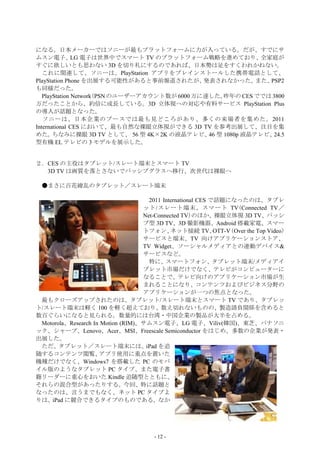 になる。日本メーカーではソニーが最もプラットフォームに力が入っている。だが、すでにサ
ムスン電子、 電子は世界中でスマート TV のプラットフォーム戦略を進めており、
               LG                                           全家庭が
すぐに欲しいとも思わない 3D を切り札にするのであれば、日本勢は足をすくわれかねない。
   これに関連して、ソニーは、PlayStation アプリをプレインストールした携帯電話として、
PlayStation Phone を出展する可能性があると事前報道されたが、        発表されなかった。   また、PSP2
も同様だった。
   PlayStation Network(PSN のユーザーアカウント数が 6000 万に達した。昨年の CES ででは 3800
万だったことから、約倍に成長している。3D 立体視への対応や有料サービス PlayStation Plus
の導入が話題となった。
   ソニーは、日本企業のブースでは最も見どころがあり、多くの来場者を集めた。2011
International CES において、最も自然な裸眼立体視ができる 3D TV を参考出展して、注目を集
めた。    ちなみに裸眼 3D TV として、 56 型 4K×2K の液晶テレビ、 型 1080p 液晶テレビ、
                                                46             24.5
型有機 EL テレビの 3 モデルを展示した。


２．CES の主役はタブレット/スレート端末とスマート TV
  3D TV は画質を落とさないでパッシブグラスへ移行、次世代は裸眼へ

 ●まさに百花繚乱のタブレット／スレート端末

                                     2011 International CES で話題になったのは、タブレ
                                   ット/スレート端末、スマート TV(Connected TV／
                                   Net-Connected TV)のほか、裸眼立体視 3D TV、パッシ
                                   ブ型 3D TV、3D 撮影機器、Android 搭載家電、スマー
                                   トフォン、     ネット接続 TV、           （Over the Top Video）
                                                             OTT-V
                                   サービスと端末、TV 向けアプリケーションストア、
                                   TV Widget、ソーシャルメディアとの連動デバイス&
                                   サービスなど。
                                     特に、スマートフォン、タブレット端末/メディアイ
                                   ブレット市場だけでなく、テレビがコンピューターに
                                   なることで、テレビ向けのアプリケーション市場が生
                                   まれることになり、コンテンツおよびビジネス分野の
                                   アプリケーションが一つの焦点となった。
 最もクローズアップされたのは、タブレット/スレート端末とスマート TV であり、タブレッ
ト/スレート端末は軽く 100 を軽く超えており、数え切れないものの、製造請負関係を含めると
数百ぐらいになると見られる。数量的には台湾・中国企業の製品が大半を占める。
 Motorola、Research In Motion (RIM)、サムスン電子、LG 電子、Viliv(韓国)、東芝、パナソニ
ック、シャープ、Lenovo、Acer、MSI、Freescale Semiconductor をはじめ、多数の企業が発表・
出展した。
 ただ、タブレット／スレート端末には、iPad を追
随するコンテンツ閲覧、          アプリ使用に重点を置いた
機種だけでなく、Windows7 を搭載した PC のモバ
イル版のようなタブレット PC タイプ、また電子書
籍リーダーに重心をおいた Kindle 追随型とともに、
それらの混合型があったりする。今回、特に話題と
なったのは、言うまでもなく、ネット PC タイプよ
りは、iPad に競合できるタイプのものである。なか




                                        - 12 -
 