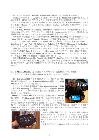 でも、タブレット向けの Android 3.0/Honeycomb を採用したモデルは人気を集めた。
  Windows 7 モデルは、不人気ではあったが、ユーザーが使い慣れた環境で操作できたり、こ
れまで開発・蓄積されたソフトウェアをそのまま利用できるなどの利点もある。
  タブレット端末のなかで、来場者の最も高い関心を集めたのは、米 Motorola が発表したタブ
レット端末「Xoom（ズーム）」だった。これは、YouTube なども使って事前プロモーション
したのも奏功した。
  この機種は、Android OS の最新版「Android 3.0」（開発コード名：Honeycomb）を採用し、
米 NVIDIA のデュアルコアプロセッサーを搭載する。Honeycomb は、タブレット端末など、大
型画面の端末向けの OS でインタフェースの使い勝手も向上している。
  米 Verizon から発売されるが、      Verizon 会長兼 CEO の Ivan Seidenberg 氏が基調講演のなかで、
Google が説明し Verizons と Google、Motorola との連携で開発されたことを明らかにした。
  このほか、DELL から「Streak 7」、Creative Labs から「Ziio」、サムスン電子から「Gloria」、
ViewSonic から 「ViewPad」 独 WeTab から
                      、             「WeTab」 台湾 ASUSTeK Computer から
                                           、                             「Eee Pad」
シリーズといったように、主要メーカーはほとんどタブレットを発表・出展した。
  DELL は 7 インチのタブレット端末というより、タブレット PC を発表した。CPU はデュア
ルコアの NVIDIA Tegra 2 プロセッサー。Honeycomb へのアップグレードにも対応する予定。
液晶ディスプレイの解像度が WVGA（Wide-VGA： 800×480, 15:9)と、同じ 7 インチディスプ
レイの Galaxy TAB の解像度(1024×600)より低くなっている。
  台湾 ASUSTeK Computer は、Android 3.0 を搭載する「Eee Pad」シリーズを発表。Eee Pad シ
リーズは 7 インチの     「Eee Pad MeMO」10 インチでキーボードドック付の
                               、                             「Eee Pad Transformer」、
10 インチでチルト＆スライド機構を持つキーボードを搭載した「Eee Pad Slider」の 3 機種が発
表された。


３．米 Motorola Mobility／最も注目されたタブレット「XOOM(ズーム)」を発表
  タブレットに最適化された Android 3.0 採用しマルチタスクに対応

  2011 International CES で発表されたタブレット端末のなかでも
最も関心が高かったのは、 Motorola Mobility が製造した
                          米                「Droid
XOOM(ドロイド・ズーム)」だった。
  これは、米大手通信事業者の Verizon Communications で CEO
に就く Ivan Seidenberg 氏の基調講演のなかで、Motorola、Google
とのパートナーシップの中で開発されたことを説明し、Google
担当者によって実演された。
 XOOM は、Android OS をタブレットに最適化された Android
3.0(開発コード：Honeycomb）採用する。マルチタスクにストレ
スなく対応し、         ユーザーが高い頻繁で使うアプリケーションにつ
いては、簡単にアクセスできるようになっている。ホーム画面に
電子メールやカレンダーのアプリを小さな画面やウィジェットで表示し、動画タイトルや電子
書籍も選択しやすくしている。電子メールであれば、画面左側でフォルダを一覧でき、中央に
連絡先、右側に最新メッセージが表示される。
                                iPad は初期に、複数のアプリケーションを同時に動作さ
                               せるマルチタスクには対応していなかった。だが、XOOM
                               は最初からマルチタスクをサポートしている。   起動中の他
                               のアプリケーションについてはサムネイルで一覧表示さ
                               れる。
                                会場でのデモでは、Google がタブレット向けのディス




                                       - 13 -
 