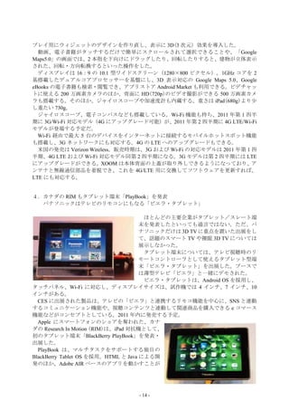 プレイ用にウィジェットのデザインを作り直し、表示に 3D(3 次元）効果を導入した。
  動画、電子書籍がタッチするだけで簡単にスクロールされて選択できることや、「Google
Maps5.0」の画面では、2 本指を下向けにドラッグしたり、回転したりすると、建物が立体表示
された、回転・方向転換するといった操作をした。
  ディスプレイは 16：9 の 10.1 型ワイドスクリーン（1280×800 ピクセル）。1GHz コアを 2
基搭載したデュアルコアプロセッサーを基盤にし、3D 表示対応の Google Maps 5.0、Google
eBooks の電子書籍も検索・閲覧でき、アプリストア Android Market も利用できる。ビデチャッ
トに使える 200 万画素カメラのほか、背面に HD(720p)のビデオ撮影ができる 500 万画素カメ
ラも搭載する。そのほか、ジャイロスコープや加速度計も内蔵する。重さは iPad(680g)より少
し重たい 730g。
  ジャイロスコープ、電子コンパスなども搭載している。Wi-Fi 機能も持ち、2011 年第 1 四半
期に 3G/Wi-Fi 対応モデル（4G にアップグレード可能）が、2011 年第 2 四半期に 4G LTE/Wi-Fi
モデルが登場する予定だ。
  Wi-Fi 経由で最大 5 台のデバイスをインターネットに接続するモバイルホットスポット機能
も搭載し、3G ネットワークにも対応する。4G の LTE へのアップグレードもできる。
  米国の発売は Verizon Wireless。販売時期は、3G および Wi-Fi の対応モデルは 2011 年第 1 四
半期、4G LTE および Wi-Fi 対応モデル同第 2 四半期になる。3G モデルは第 2 四半期には LTE
にアップグレードができる。XOOM は本体背面の上蓋が取り外しできるようになっており、ア
ンテナと無線通信部品を着脱でき、これを 4G/LTE 用に交換してソフトウェアを更新すれば、
LTE にも対応する。


４．カナダの RIM もタブレット端末「PlayBook」を発表
  パナソニックはテレビのリモコンにもなる「ビエラ・タブレット」

                                      ほとんどの主要企業がタブレット／スレート端
                                     末を発表したといっても過言ではない。ただ、パ
                                     ナソニックだけは 3D TV に重点を置いた出展をし
                                     て、話題のスマート TV や裸眼 3D TV については
                                     展示しなかった。
                                      タブレット端末については、テレビ視聴時のリ
                                     モートコントローラとして使えるタブレット型端
                                     末「ビエラ・タブレット」を出展した。ブースで
                                     は薄型テレビ「ビエラ」と一緒にデモされた。
                                      ビエラ・タブレットは、Android OS を採用し、
タッチパネル、Wi-Fi に対応し、ディスプレイサイズは、試作機では 4 インチ、7 インチ、10
インチがある。
  CES に出展された製品は、テレビの「ビエラ」と連携するリモコ機能を中心に、SNS と連動
するコミュニケーション機能や、視聴コンテンツと連動して関連商品を購入できる e コマース
機能などがコンセプトとしている。2011 年内に発売する予定。
  Apple にスマートフォンのショアを奪われた、カナ
ダの Research In Motion (RIM)は、iPad 対抗機として、
初のタブレット端末「BlackBerry PlayBook」を発表・
出展した。
  PlayBook は、マルチタスクをサポートする独自の
BlackBerry Tablet OS を採用。HTML と Java による開
発のほか、Adobe AIR ベースのアプリを動かすことが




                              - 14 -
 