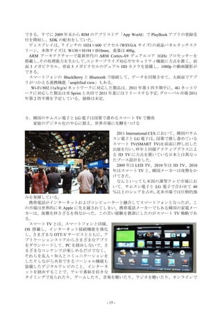できる。すでに 2009 年末から RIM のアプリストア「App World」で PlayBook アプリの登録受
付を開始し、SDK の配布をしていた。
 ディスプレイは、7 インチの 1024×600 ピクセル(WSVGA サイズ)の液晶パネルタッチスク
リーン。本体サイズは W130×H194×D10mm。重量は 400g。
 ARM アーキテクチャーで最新世代の ARM Cortex-A9 デュアルコア 1GHz プロセッサーを
搭載し、  その処理能力を生かして、         エンタープライズ対応やセキュリティ機能に力点を置く。前
面 3 メガピクセル、背面 5 メガピクセルのデュアル HD カメラを装備し、1080p の動画撮影が
できる。
 スマートフォンの BlackBerry と Bluetooth で接続して、データを同期させて、大画面でアプ
リがつかえる連携機能「amplified view」もある。
  Wi-Fi(802.11a/b/g/n)ネットワークに対応した製品は、2011 年第 1 四半期中に、4G ネットワ
ークに対応した製品は米 Sprint と共同で 2011 年夏にはリリースする予定。       グローバル市場 2011
年第 2 四半期を予定している。価格は未定。



５．韓国のサムスン電子と LG 電子は国策で進めるスマート TV で勝負
  家庭のデジタル化の中心に据え、世界市場に先鞭をつける

                                  2011 International CES において、韓国のサム
                                 スン電子と LG 電子は、           国策で推し進めている
                                 スマート TV(SMART TV)を前面に押し出した
                                 出展を行い、      昨年と同様アクティブグラスによ
                                 る 3D TV に力点を置いている日本とは異なっ
                                 たブース設計をした。
                                  2009 年は LED TV、2010 年は 3D TV、2010
                                 年はスマート TV と、          韓国メーカーは攻勢をか
                                 けてきた。
                                  なんといっても米国の薄型テレビ市場にお
                                 いて、サムスン電子と LG 電子で合わせて 40
                                 ％以上のシェアを占め、             北米市場では圧倒的強
みを発揮している。
  携帯電話がインターネットおよびコンピューターと融合してスマートフォンとなったが、こ
の市場は世界的に米 Apple に先を越されてしまい、携帯電話メーカーでもある韓国の家電メー
カーは、後塵を拝さざるを得なかった。この苦い経験を教訓にしたのがスマート TV 戦略であ
る。
  スマート TV とは、スマートフォンと同様、
OS 搭載し、インターネット接続機能を強化
し、さまざまな OTT-V サービスとともに、ア
プリケーションストアからさまざまなアプリ
をダウンロードして、PC を経由しないで、さ
まざまなコンテンツが楽しめるだけでなく、
それらを友人・知人とコミュニケーションを
したりしながら共有できるソーシャル機能も
装備したデジタルテレビのこと。インターネ
ットを経由することで、テレビ番組を好きな
タイミングで見られたり、ゲームしたり、音楽を聴いたり、ラジオを聴いたり、オンラインで




                             - 15 -
 