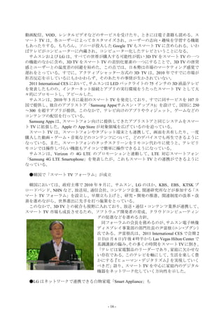 動画配信、VOD、レンタルビデオなどのサービスを受けたり、ときには電子書籍も読める。ス
マート TV は、各ユーザーによってカスタマイズされ、ユーザーの志向・趣味を学習する機能
もあったりする。もちろん、ソニーが投入した Google TV もスマート TV に含められる。いわ
ばテレビがコンピューターに内蔵され、コンピューター化したテレビということになる。
 サムスンおよび LG は、すべての世帯が購入する可能性が低い 3D TV をスマート TV の一つ
の機能のなかに含め、3D TV をスマート TV の差別化要素の一つにすることで、3D TV の唐突
感とユーザーとの温度差の回避を始めた。この点では、日本勢は市場のマーケティング感覚で
遅れをとっている。すでに、アクティブシャッター方式の 3D TV は、2010 年ですでに市場が
拒否反応を示しているにもかかわらず、そのあたりの事情が生かされていない。
 2011 International CES において、サムスンは LED バックライトの 75 インチの 3D 液晶テレビ
を発表したものの、インターネット接続とアプリの実行環境をうたったスマート TV として大
々的にプロモートし、アピールした。
 サムスンは、2010 年 3 月に最初のスマート TV を発売しており、すでに同サービスを 107 カ
国で提供し、独自のアプリストア「Samsung Apps(サムスン・アップス)」を設けて、国別に 250
～300 を超すアプリが提供。このなかで、テレビ向けのアプリやウィジェット、ゲームなどの
コンテンツの配信を行っている。
 Samsung Apps は、     スマートフォン向けに提供してきたアプリストアと同じシステムをスマー
ト TV に拡張した。Apple の App Store が対象領域を広げているのを追っている。
 スマート TV は、スマートフォンやタブレット端末とも連携して、画面を共有したり、一度
購入した動画・ゲーム・音楽などのコンテンツについて、どのデバイスでも再生できるように
なっている。また、スマートフォンのタッチスクリーンをリモコン代わりに使うと、テレビリ
モコンでは操作しづらい機能もアイコンで簡単に操作できるようになっている。
 サムスンは、Verizon の 4G LTE のプロモーションと連動して、LTE 対応スマートフォン
「Samsung 4G LTE Smartophone」を発表したが、これもスマート TV との連携ができるように
なっている。

 ●韓国で「スマート TV フォーラム」が成立

 韓国においては、政府主導で 2010 年 9 月に、サムスン、LG のほか、KBS、EBS、KTSK ブ
ロードバンド、  NHN など、放送局、通信会社、  コンテンツ企業、     関連研究所などが参加する            「ス
マート TV フォーラム」を設立し、早期立ち上げと、研究・開発の推進、関連制度の改革・改
善を進めながら、世界進出に先手を打つ施策をとっている。
 このなかで、3D TV との統合も視野に入れており、放送・通信・コンテンツ業界が連携して、
スマート TV 市場も成長させるため、ソフトウェア開発者の育成、クラウドコンピューティン
                      グの促進などを進める方針。
                       同フォーラムの会長を務めるのが、           サムスン電子映像
                      ディスプレイ事業部の部門社長の尹富根            （ユン ブグン）
                                                           ・
                      氏である。尹富根氏は、2011 International CES で会期 2
                      日目(1 月 6 日)午後 4 時半から Las Vegas Hilton Center で
                      基調講演の臨み、    その多くの時間をスマート TV に割き、
                      「テレビは家電製品のリーダーであり、            家庭に欠かせな
                      い存在である。このテレビを軸にして、生活を楽しく豊
                      かにする『ヒューマン・デジタリズム』を実現していく
                      べきだ」語り、スマート TV を中心に家庭内のデジタル
                      機器をネットワーク化していく方向性を示した。

 ●LG はネットワークで連携できる白物家電「Smart Appliance」も




                                - 16 -
 