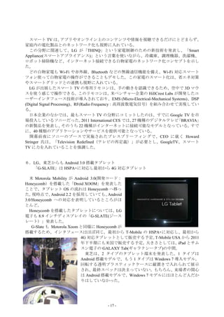 スマート TV は、         アプリやオンライン上のコンテンツや情報を視聴できるだけにとどまらず、
家庭内の電化製品とのネットワーク化も視野に入れている。
   この分野に関連して、LG が「THINQ」という家電制御のための新技術を発表し、「Smart
Appliance(スマートアプライアンス)」という言葉を使いながら、冷蔵庫、調理機器、洗濯機、
ロボット掃除機など、インターネット接続できる白物家電のネットワーク化コンセプトを示し
た。
  どの白物家電も Wi-Fi や赤外線、Bluetooth などの無線通信機能を備え、Wi-Fi 対応スマート
フォン使って白物家電の操作ができることもデモした。この家電のスマート化は、省エネ対策
やスマートグリッドとの連携も視野に入れている。
   LG が出展したスマート TV の専用リモコンは、手の動きを認識できるため、空中で 3D マウ
スを使う感じで操作できる。このリモコンは、米ベンチャー企業の HillCrest Labs が開発したユ
ーザーインタフェース技術が導入されており、EMS (Micro-Electrical-Mechanical Systems)、DSP
(Digital Signal Processing)、RF(Radio Frequency：高周波数電気信号）を組み合わせて実現してい
る。
  日本企業のなかでは、最もスマート TV の分野にコミットしたのは、すでに Google TV を市
場投入しているソニーだった。                 2011 International CES では、 機種のデジタルテレビ
                                                         27         「BRAVIA」
の新製品を発表し、             そのうち 22 機種がインターネットに接続可能なモデルとなっている。                すで
に、40 種類のアプリケーションやサービスを提供可能となっている。
   開幕前夜にソニーのブースで実施されたプレスブリーフィングで、CEO に就く Howard
Stringer 氏は、「Television Redefined（テレビの再定義）」が必要とし、GoogleTV、スマート
TV に力を入れていることを強調した。


６．LG、東芝からも Android 3.0 搭載タブレット
  「G-SLATE」は HSPA+に対応し最初から 4G 対応タブレット

  米 Motorola Mobility が Android 3.0(開発コード：
Honeycomb）を搭載した「Droid XOOM」を発表した
ことで、タブレット OS の流れは Honeycomb へ移っ
た。  現時点で、     Android 2.2 を採用していても、     Android
3.0/Honeycomb への対応を表明しているところがほ
とんど。
  Honeycomb を搭載したタブレットについては、LG
電子も 8.9 インチディスプレイの「G-SLATE(ジース
レート）」発表した。
    G-Slate も Motorola Xoom と同様に Honeycomb が
搭載するため、インタフェースはほぼ同じ。最初から T-Mobile の HSPA+に対応し、最初から
                            4G 対応タブレットとして販売する予定。        T-Mobile USA から 2011
                            年下半期にも米国で販売する予定。         大きさとしては、      iPad とサム
                            スン電子の GALAXY Tab(ギャラクシータブ)の中間。
                              東芝は、2 タイプのタブレット端末を発表した。1 タイプは
                            Android 搭載モデルで、もう 1 タイプは Windows 7 導入モデル。
                            回転する透明プラスティックケースに縦置きで入れられて展示
                            され、最終スペックは決まっていない。もちろん、来場者の関心
                            は Android 搭載モデルで、Windows 7 モデルにはほとんど人だか
                            りはしていなかった。




                                    - 17 -
 