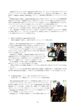 Android モデルでは、やはり Android 3.0 を導入予定。ディスプレイは 10.1 型ワイドディスプ
レイで、マルチタッチに対応。解像度は 1280×800 ドット。東芝ならではの特徴として、独自
開発の「Adaptive Display Technology」によって、SD 画質を HD 画質にアップコンバートでき
る。
 NVIDIA Tegra 2 を備え、Adobe Flash Player 10.1 に対応しており、オンライン上の高解像度動
画再生ができるほか、HDMI 出力により外付けディスプレイでフル HD による再生ができる。
本体には Mini USB と SD メモリーカードリーダーも装着。             バッテリー駆動時間を長くするため、
ディスプレイのバックライトを消灯したモードもサポートする電力管理をする。
 ショウケースの下部にボディカラージャケットの見本が置かれてあったが、本体カラーが変
えられるジャケットを用意する予定。米国では 2011 年春に出荷する予定。
 また、Windows 7 を採用したタブレット PC は、11.6 型ワイド液晶ディスプレイで、解像度
は 1366×768 ドット。マルチタッチに対応する。DLNA に対応して LAN 経由でホームサーバ
ーから配信されるコンテンツを利用できる。


７．NEC は 2 画面型の Android 端末を出展
  最初は B2B2C で販売し、2011 年後半にコンシューマー市場に投入

  NEC は、2011 International CES において、2 画面の折りた
たみ型の Android 端末｢LT-W｣を発表した。        LVCC サウスホー
ルに専用ブースを構え、この端末だけをプロモートした、
  7 インチのタッチパネル式液晶ディスプレイが見開きで使
えるようになっており、実際の本のような形で電子書籍を読
めることを意識したという。
  Android 2.1 を搭載し、Android Market が使えるものの、
Android 2.1 はデュアル画面をサポートしていないため、           片面
だけの表示になる。2 画面型のコンテンツが開発できるよう
NEC として SDK をリリースすることも検討している。
  まずは B2B2C で企業・団体・公共機関向けに発売し、今
週にはコンシューマー向けに販売をしたい意向。
   専用の手書きの文字認識に最適化しているため、                画面の拡大・縮小のマルチタッチには対応
していない。
  用途として、たとえば左側の画面に授業の様子を撮影した動画を映し、右側の画面にその授
業で使う教科書を電子書籍として表示するなど教育現場での利用シーンなどを想定している。


８．米 Hillcrest Labs／ソニー、LG、任天堂などがライセンシー
  次世代 TV、ゲーム機向けモーションコントロール技術を開発

  2011 International CES において、米 HillCrest Labs(ヒルクレスト
・ラボラトリーズ) は、ラスベガス・コンベンションセンター
(LVCC)に隣接するルネッサンス・ホテル(Renaissance Las Vegas
Hotel)のスイートに出展し、次世代 TV、DVR、ゲーム機など向け
のポインターデバイス用のモーションコントロール技術
「Freespace」  および画面ナビゲーションシステム開発用プラットフ
ォーム「HoME」についてアピールした。
  Freespace は、手の動きを認識して、それを動作に換えるユーザ




                                   - 18 -
 