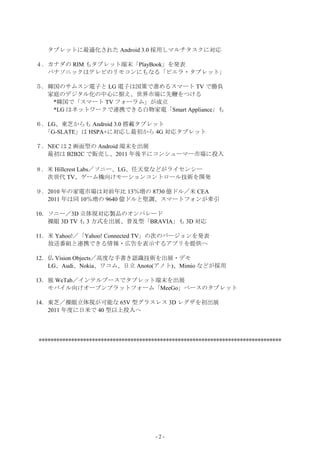 タブレットに最適化された Android 3.0 採用しマルチタスクに対応

４．カナダの RIM もタブレット端末「PlayBook」を発表
  パナソニックはテレビのリモコンにもなる「ビエラ・タブレット」

５．韓国のサムスン電子と LG 電子は国策で進めるスマート TV で勝負
  家庭のデジタル化の中心に据え、世界市場に先鞭をつける
   *韓国で「スマート TV フォーラム」が成立
   *LG はネットワークで連携できる白物家電「Smart Appliance」も

６．LG、東芝からも Android 3.0 搭載タブレット
  「G-SLATE」は HSPA+に対応し最初から 4G 対応タブレット

７．NEC は 2 画面型の Android 端末を出展
  最初は B2B2C で販売し、2011 年後半にコンシューマー市場に投入

８．米 Hillcrest Labs／ソニー、LG、任天堂などがライセンシー
  次世代 TV、ゲーム機向けモーションコントロール技術を開発

９．2010 年の家電市場は対前年比 13％増の 8730 億ドル／米 CEA
  2011 年は同 10％増の 9640 億ドルと堅調、スマートフォンが牽引

10．ソニー／3D 立体視対応製品のオンパレード
   裸眼 3D TV も 3 方式を出展、普及型「BRAVIA」も 3D 対応

11．米 Yahoo!／「Yahoo! Connected TV」の次のバージョンを発表
   放送番組と連携できる情報・広告を表示するアプリを提供へ

12．仏 Vision Objects／高度な手書き認識技術を出展・デモ
   LG、Audi、Nokia、ワコム、日立 Anoto(アノト)、Mimio などが採用

13．独 WeTab／インテルブースでタブレット端末を出展
   モバイル向けオープンプラットフォーム「MeeGo」ベースのタブレット

14．東芝／裸眼立体視が可能な 65V 型グラスレス 3D レグザを初出展
   2011 年度に日米で 40 型以上投入へ




**********************************************************************************




                                       -2-
 