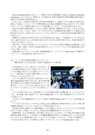 2011 International CES に先立って、主催者である全米家電協会（CEA：Consumer Electronics
Association）は 1 月 4 日に、恒例となった 2010 年の世界の家電(民生用電子機器)市場の推計と
2011 年の同市場の予測を発表した。
  それによると、2010 年は対前年比 13％増の 8730 億ドル。2010 年 1 月の予測では対前年比で
横ばいと発表していたが、テレビや携帯電話などの販売が新興国を中心に伸びたことや、欧米
でスマートフォンの販売が増大したことが好影響した。ただし、日本では伸びはなかった。
  2011 年の世界の家電市場については、対前年 10％増の 9640 億ドルとなり、1 兆ドルに迫る
と予測している。これは、中国、ブラジルをはじめとする新興国市場で薄型テレビ需要が引き
続き拡大するほか、欧米においてもスマートフォンやタブレット端末の販売が好調に推移する
と見ている。
  地域別では 2010 年に中国での売り上げが 24％増と高い成長し、全家電売上のうち 13％を占
めた。2011 年においても、引き続き中国での売り上げは 15％増の伸びとなの、世界市場全体で
も 15％を占めるとしている。
  2011 年は、日本と中国を除くアジアとともに、ブラジルなど南米の新興国で好調が続くと見
ている。北米、西欧、日本など先進国市場においても、スマートフォンなどが販売伸長に寄与
すると予測している。
  家電市場においては、テレビ、PC、携帯電話機/スマートフォンの「three screens（3 種類のス
クリーン）」が引き続き高い割合を占という。


10．ソニー／3D 立体視対応製品のオンパレード
   裸眼 3D TV も 3 方式を出展、普及型「BRAVIA」も 3D 対応

  日本企業のブースで、最も見どころがあり、多
くの来場者を集めたのは、LVCC のセントラルホ
ール(中央館)の奥にブースに設営したソニーだっ
た。この数年間、ほぼ同じ位置に構えているが、
今年はいつもより巨大だった。
  ソニーは、 TV に力を入れた設営を行ったが、
             3D
2011 International CES のなかでは、最も自然な裸
眼立体視ができる 3D TV を参考出展した。          ブース
設計は、パソナニックと大きく異なるものの、3D
ディスプレイに力が入っていたことは共通してい
る。
  メインの出展ではないが、参考出展として大きな関心を集めた裸眼 3D ディスプレイについ
ては、 56 型 4K×2K の液晶テレビ、46 型 1080p 液晶テレビ、24.5 型有機 EL テレビの 3 モデ
ルを展示した。
  このほか、10.1 型裸眼 3D ディスプレイを備えた携帯型 Blu-ray 3D プレイヤーの試作機も出
品した。
  テレビタイプのものは、3 モデルとも異なる方式で裸眼 3D 立体視を実現しており、研究・開
発段階で検証中ということ。方式については明言を避けていた。
  24.5 型は 1920×1080 のフル HD 有機 EL パネルを使用している。パララックスバリア方式   （視
差バリア方式）と推定。というのも、3D 表示時の解像度が低下していたため。
  結像位置は、左右の画像を同一面に重ねて表示することになる。バリア開口部を通過する視
線角度が両眼で異なる、この視差による視線分離現象を利用して立体感を出す。この方式は遮
光バリアによって画像が暗くなり、バックライトを必要としたりする。この暗くなる難点を、
いわゆるかまぼこ形レンズで解消した物がレンチキュラーレンズ（lenticular lens）方式。




                                - 20 -
 