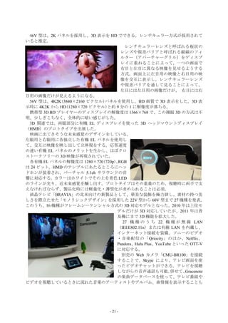 46V 型は、2K パネルを採用し、3D 表示を HD でできる。レンチキュラー方式が採用されて
いると推定。
                                    レンチキュラーレンズと呼ばれる板状の
                                  レンズや視差バリアと呼ばれる縦縞のフィ
                                  ルター（アパーチャーグリル）をディスプ
                                  レイに重ねることによって, 一つの画面で
                                  右目と左目に異なる映像を見せるようする
                                  方式。画面上に左目用の映像と右目用の映
                                  像を交互に表示し、レンチキュラーレンズ
                                  や視差バリアを通して見ることによって、
                                  左目には左目用の画像だけが、 右目には右
目用の画像だけが見えるようになる。
 56V 型は、4K2K(3840×2160 ピクセル)パネルを使用し、HD 画質で 3D 表示をした。3D 表
示時に 4K2K から HD(1280×720 ピクセル)と約 9 分の 1 に解像度が落ちる。
 携帯型 3D BD プレイヤーのディスプレイの解像度は 1366×768 で、この裸眼 3D の方式は不
明。少しぎこちなく、全体的に暗い感じがした。
 3D 関連では、両眼部分に有機 EL ディスプレイを使った 3D ヘッドマウントディスプレイ
（HMD）のプロトタイプを出展した。
 映画に出てきそうな未来感覚のデザインをしている。
左眼用と右眼用に各独立した有機 EL パネルを使用し
て、交互に映像を映し出して立体視をする。応答速度
の速い有機 EL パネルのメリットを生かし、ほぼクロ
ストークフリーの 3D 映像が再現されていた。
 各有機 EL パネルの解像度は 1280×720(720p)、 RGB
は 24 ビット。HMD のテンプルにあたるところにヘッ
ドホンが装着され、バーチャル 5.1ch サラウンドの音
響に対応する。カラーはホワイトでその上を青色 LED
のラインが光り、近未来感覚を醸し出す。プロトタイプはその重量のため、視聴時に両手で支
えなければならず、製品化時には軽量化・薄型化が求められることは必須。
 液晶テレビ「BRAVIA」の北米向けの新製品として、華美な装飾を極力排し、素材の持つ美
しさを際立たせた   「モノリシックデザイン」      を採用した 22V 型から 60V 型まで 27 機種を発表。
このうち、16 機種がフレームシーケンシャル方式の 3D 対応モデルとなった。2010 年は上位モ
                                デルだけが 3D 対応していたが、2011 年は普
                                及機にまで 3D 機能を拡大した。
                                   27 機 種 の う ち 22 機 種 が 無 線 LAN
                                （IEEE802.11n）または有線 LAN を内蔵し、
                                インターネット接続を装備。ソニーのビデオ
                                ・音楽配信の「Qriocity」のほか、Netflix、
                                Pandora、Hulu Plus、YouTube といった OTT-V
                                に対応する。
                                  別売の Web カメラ「CMU-BR100」を接続
                                することで、Skype により、テレビ画面を使
                                ったビデオチャットができる。テレビを視聴
                                しながらの音声通話も可能。            併せて、Gracenote
                                の楽曲データベースを使って、テレビ番組や
ビデオを視聴しているときに流れた音楽のアーティストやアルバム、曲情報を表示することも




                                - 21 -
 