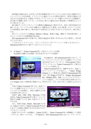 3D 映像の収録方式は、            右目用、左目用の映像信号を上下に 1 ラインおきに交互に配置するラ
インバイライン方式を採用。1 ラインごとに偏光フィルムの特性が異なり、専用の円偏光メガ
ネをかける必要がある。              円偏光メガネは、 アクティブシャッター内蔵のメガネよりも低価格で、
多人数での視聴に見合っている。               この方式は、 から偏光方式の 3D LCD への映像出力として
                                    PC
広く使われている。
  3D LED ディスプレイモジュールの輝度は 2000cd/m2 と低めのため、室内・屋内用途向けが
適している。コントラスト比は 1000 対 1、視野角は上下 90 度、左右 120 度。1 モジュール当た
りの画素数は 144×108 で、3D を表示する場合は上下方向に 2 分の 1 となるため、144×54 と
なる。
  各モジュールのサイズ 640mm×480mm×148mm。重量は 19kg。200V の 3 相交流を使い、1
モジュール当たりの消費電流は約 0.8A。
  2011 International CES の会場では、係員が Real D の専用メガネをふんだんに配布し、持ち帰
ることができた。
   この巨大ディスプレイに、ステージでのプレゼンテーションが映し出されたり、
PlayStation3(PS3)向けの 3D ゲームをプレイしたりした。


11．米 Yahoo!／「Yahoo! Connected TV」の次のバージョンを発表
   放送番組と連携できる情報・広告を表示するアプリを提供へ

                                   米 Yahoo!は、2011 International CES において、ブ
                                 ロードバンド・インターネットに接続してテレビを
                                 双方向化するインターネット TV(Connected TV)の
                                 プラットフォーム「Yahoo! Connected TV」の新たな
                                 バージョンを発表した。
                                   Yahoo! Connected TV は、2008 年 8 月に、Intel と
                                 のパートナーシップを交わし、「Yahoo! Widget
                                 Channel」として発表され、       2010 年の International CES
                                 では、TV Widget が作成する「Widget Development
                                 Kit」(WDK)を提供。Web コンテンツとアプリケー
                                 ションを統合し、テレビの双方向性を実現するアに
する Widget を多くの開発者が登録するよう呼びかけた。               ただ、    あまり芳しい成果は上がらなっ
た。
 今回の Yahoo! Connected TV では、放送コン
テンツと連携できるソフトウエア・アプリケー
ション(アプリ)を提供し、放送と連携する方針
を全面的に押し出した。
 米国の ABC、CBS、HSN、Showtime の各放
送局は、 Yahoo! Connected TV の新バージョンを
採用する試験アプリを 2011 年前半にリリース
する予定。
 また、米国の Ford、Mattel、Microsoft の 3 社
は、Yahoo!と共同で、Yahoo! Connected TV 向け
に見ている番組に関連する広告を表示するア
プリをリリースする。
 LVCC のサウスホール(南館)に、Yahoo!は出展し、Yahoo! Connected TV の新機能につて説明
・デモした。新サービスでは、 米 Yahoo!は、2011 International CES において、ブロードバン




                                      - 23 -
 