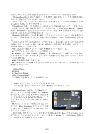 モなど、テキストの入力を必要とするあらゆるアプリケーションに対応できるという。
   MyScript Letra は、80 以上の言語リソースを提供し、孤立文字、ブロック体の認識を可能に
する。特に埋め込みデバイスに適している。
  各言語パックには、ユニークなリソースセットが含まれおり、ソフトウェア開発キットであ
る MyScript Builder とともに利用できる。
  Vision Objects 社は、1998 年に仏ナント市に設立。社員数は 40 人のベンチャー企業。だが、
この技術のユーザー数は 300 万人を超えている。               国外では、 Nokia、
                                             LG、    Anoto、PaperIQ、LeapFrog、
Mimio、Promethean などがライセンシーになっている。最近、Audi が採用を決めたほか、国内
企業のさらなる採用も近日に発表されるという。
  MyScript の認識技術は、日本企業の厳しいベンチマーク・テストにおいて、高い認識率を持
っていることが確認されている。人工知能に基づいた技術で、実際の文章例を使用し学習でき
る。
  日本語のカタカナ/ひらがな/漢字/ローマ字だけでなく、筆記の癖・大きさ・形や句読点など
を認識できる。左から右への動き、書き順、時間軸および空間的な文字分割などのダイナミッ
クな情報を取り込んで分析できる。
  現在、MyScript の製品群として、下記の 4 種類がリリースされている。
  (1) PC アプリケーション用ソフトウェア開発キット
  (2) Windows CE、Linux、Android、Symbian 上で走る携帯電話やゲーム機などのデバイス向け
のタッチスクリーンやスタイラス入力ソフトウェア開発キット。組込みオペレーティングシス
テムにも移植可能。
  (3)PC 用書式例の作成・処理ツール
  (4) 一般市販されている PC 用デジタルペンやタブレットなどをベースに、                  利用を可能にする
PC 用パッケージソフト

 ＊Vision Objects
 CP80104
 2, Allee Vieux Tilleuls
 44301 - Nantes Cedex 3
 T: +33 (0)2 28 01 49 50 F: +33 (0)2 40 25 89 20


13．独 WeTab／インテルブースでタブレット端末を出展
   モバイル向けオープンプラットフォーム「MeeGo」ベースのタブレット

 2011 International CES において、 Intel のブー
                             米
スには、サムスン電子製「Gloria」や ViewSonic
製「ViewPad」をはじめ各種タブレット端末が展
示・デモされたが、独 WeTab 製の MeeGo ベース
のタブレットとして、その名も「WeTab」が展示
された。
 MeeGo は、フィンランド Nokia と米 Intel が中
心となり、Linux Foundation でプロジェクトが進
められてきた、Linux ベースのモバイル向けオー
プンプラットフォーム。
 具体的には、2008 年からインテルが主導してきた組込端末向け Linux である Moblin と、ノ
キアがスマートフォンのプラットフォームとして開発した Mameo という 2 社の Linux を統合し
て、2010 年 5 月に Ver1.0 をリリースされた。




                                             - 25 -
 