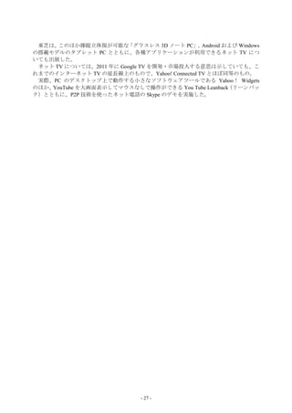 東芝は、 このほか裸眼立体視が可能な     「グラスレス 3D ノート PC」 Android および Windows
                                          、
の搭載モデルのタブレット PC とともに、各種アプリケーションが利用できるネット TV につ
いても出展した。
 ネット TV については、2011 年に Google TV を開発・市場投入する意思は示していても、こ
れまでのインターネット TV の延長線上のもので、Yahoo! Connected TV とほぼ同等のもの。
 実際、PC のデスクトップ上で動作する小さなソフトウェアツールである Yahoo！ Widgets
のほか、YouTube を大画面表示してマウスなしで操作ができる You Tube Leanback （リーンバッ
ク）とともに、P2P 技術を使ったネット電話の Skype のデモを実施した。




                             - 27 -
 