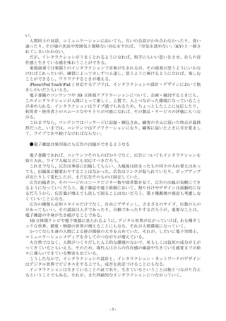 い。
 人間同士の対話、コミュニケーションにおいても、互いの会話がかみ合わなかったり、食い
違ったり、その場の状況や雰囲気と関係ない対応をすれば、「空気を読めない」(KY)と一掃さ
れてしまいかねない。
 だが、インタラクションがうまくとれるようになれば、相手にもいい思いをさせ、自らの存
在感と生きている感を味わうことができる。
 楽器演奏では楽器とのインタラクションで音楽が生まれるが、その演奏が思うようにいかな
ければじれったいが、練習によって少しずつ上達し、思うように弾けるようになれば、楽しむ
ことができるし、ワクワクするときが増える。
 iPhone/iPod Touch/iPad と対応するアプリは、インタラクションの設計・デザインにおいて他
をしのいだともいえる。
 電子書籍のコンテンツや 3D 立体視アプリケーションについて、企画・検討するときにも、
このインタラクションが人間にとって楽しく、上質で、人とつながった環境になっていること
が求められる。インタラクションはライブ感でもあるため、ちょっとしたことに反応したり、
利用者・使用者とのスムースなやりとりが可能になれば、その製品・サービスの評価にもつな
がる。
 これまでなら、コンテンツはパッケージに記録・梱包され、顧客の手元に届いた時点が最終
形だった。いまでは、コンテンツはアプリケーションになり、顧客に届いたときに目を覚まし
て、ライブであり続けなければならない。

 ●電子雑誌は発刊後にも広告の出稿ができるようなる

 電子書籍であれば、コンテンツそのものばかりでなく、広告についてもインタラクションを
取り入れ、ライブ入稿などにも対応すべきだろう。
 これまでなら、広告は事前に出稿してもらい、入稿後は決まったもの同士の入れ替えはあっ
ても、出稿後に様変わりすることはなかった。広告はリンクが貼られていたり、ポップアップ
が出たりして変化したが、まだ広告そのものは固定していた。
 広告出稿者が、そのページのユニークビジター数や読者数を見て、広告の出稿が気軽にでき
るようになっていくだろう。電子雑誌や電子新聞において、割り付けやデザインは流動的にな
るだろうから、広告量が増えても決して困ることはないだろう。第 3 種郵便の規定も考慮しな
くていいことになる。
 広告の種類も定形スタイルだけでなく、自由にデザインし、さまざまのサイズ、行数のもの
があってもいい。その認証は人手であったり、自動であったりするだろうが、重要なことは、
電子雑誌の中身が生き続けることである。
 3D 立体視テレビや電子楽器に見られるように、デジタル世界が広がっていけば、ある種ギミ
ックな世界、錯覚・倒錯の世界が増えることにもなる。それが人間環境になっていく。
 かつてなら生身の人間による絆が関係の大半を占めていた。それが、しだいに電子空間上、
コミュニケーションメディアを介してのつながりが増えている。
 大自然ではなく、人間がつくりだした人工的な環境のなかで、死もしくは仮死の成分が上が
ってきているともいえる。そのため、現代人は自らの存在感の確認や生きている感覚までが徐
々に薄らいできている弊害も出ている。
 こうしたなかで、インタラクションの設計と、インタラクション・ネットワークのデザイン
はデジタル世界でビジネスをする上でも、成否を決定づけることにもなる。
 インタラクションは生きていることの証であり、生きているということは他とつながり合え
るということでもある。それが、また持続的なインタラクションにつながっていく。




                          -5-
 