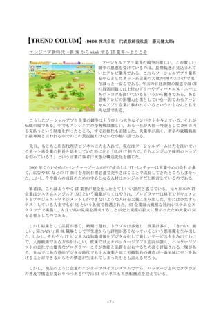 【TREND COLUM】(D4DR 株式会社
            】                         藤元健太郎)
                              代表取締役社長 藤元健太郎

 エンジニア新時代 -新 3K から wkwk する IT 業界へようこそ

                       ソーシャルアプリ業界の競争が激しい。この激しい
                      競争の恩恵を受けているのは，長期低迷が見込まれて
                      いたテレビ業界である。これらソーシャルアプリ業界
                      を中心としたネット系企業の大量の CM のおかげで現
                      在ほっと一安心である。年末の日経新聞の報道では CM
                      の放送回数では上位のグリーやディー・エヌ・エーは
                      あのトヨタを抜いているというから驚きである。ある
                      意味テレビの影響力を落としている一因であるソーシ
                      ャルアプリ企業に救われているというのもなんとも皮
                      肉な話である。

 こうしたソーシャルアプリ企業の競争はもうひとつ大きなインパクトを与えている。それが
転職市場である。中でもエンジニアの争奪戦は激しい。ある一社が入社一時金として 200 万円
を支払うという制度を作ったところ，すぐに他社も追随した。失業率が高く，新卒の就職戦線
が厳寒期と言われる中でのこの景況振りはなかなか熱い話である。

 先日，もともと広告代理店ビジネスに力を入れて，現在はソーシャルゲームに力を注いでい
るネット系企業の社長と話をしていた時に出た「私が IT 担当で，自らエンジニア採用のトップ
をやっている！」という言葉に筆者は大きな構造変化を感じた。

 2000 年ぐらいからのベンチャーブームの中で成功した IT ベンチャーは営業中心の会社が多
く，広告や EC などの IT 商材を月次目標必達で売りさばくことで成長してきたところも多かっ
た。しかし，  今や彼らの成長のための中心となる人材はエンジニアだと断言しているのである。

 筆者は，これはようやく IT 業界が健全化したとてもいい話だと感じている。元々日本の IT
企業はシステムエンジニア(SE)という職業がもてはやされ，プログラマーは格下でドキュメン
トとプロジェクトマネジメントしかできないような人材を大量に生み出した。中にはひたすら
テストしている人までもが SE という名前で待遇された。SI 企業は大規模な社内システムをス
クラッチで構築し，人月で高い見積を請求することが売上規模の拡大に繋がったため大量の SE
を必要としたのである。

 しかし結果として品質が悪く，納期は遅れ，トラブルは多発し，残業は多く，「きつい，厳
しい，帰れない」 3K 職場として学生達からも評判が悪くなっていくという悪循環を生み出し
        新
た。しかし，そもそも IT ビジネスは知識情報をデジタル化して新しいサービスを生み出すわけ
で，人海戦術である方がおかしい。欧米では元々パッケージソフト志向が強く，パッケージソ
フトの会社では優秀なプログラマーこそが性能と品質を左右するため高く評価される土壌があ
る。日本ではある意味デジタル時代でも土木事業と同じ労働集約の構造が一番単純に売上をあ
げることができるからその構造が生まれてしまったもとも言えるだろう。

 しかし，現在のように企業のエンタープライズシステムですら，パッケージ志向でクラウド
の普及で構造が変わりつつある中では SI ビジネスも当然転換点を迎えている。




                        -7-
 