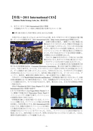 【特集～2011 International CES】
【特集～                      】
 （Shimizu Media Strategy Labo, Inc. 清水計宏）


１．米ラスベガスで 2011 International CES が開催
  百花繚乱のタブレット端末と韓国企業が先導するスマート TV

 ●世界 130 カ国から当初予想を上回る 14 万人が来場

   年明け早々の 2011 年 1 月 6 日～9 日までの 4 日間、               米ネバダ州ラスベガスで家庭向け電子機
器・サービスの国際見本市「2011 International CES」(http://www.cesweb.org/)が開催された。
                                              会期中は晴天が続き、   一週間ぐらい前に寒波に見
                                           舞われたラスベガスだったが、     季節の平均気温とな
                                           り、   日中は過ごしやすかった。  ラスベガス市内は混
                                           み合い、    朝夕はクルマの渋滞に見舞われ、  ホテルと
                                           コンベンションセンター間は必要以上に時間がか
                                           かった。    平日であればクルマで 10 分程度の距離も、
                                           1 時間以上かかる時間帯もあった。
                                              それでも 2000 年代半ばのピーク時に比べれば混
                                           雑は少ない方で、     各ホテルで夕刻に催されているシ
                                           ョウのチケットは当日券でも取れるほどだった。
                                              コンベンションの主催者は全米の家電業界の団
体である米家電協会(CEA：Consumer Electronics Association)。第 1 回が 1967 年に開催されたこ
とから、今回で 44 年目。かつては、ラスベガスとシカゴで夏季と冬季に年 2 回実施されていた
が、ゲーム関係が E3 に移ったりしたことから、冬季だけになった。その年のデジタル家電の
方向性が見えるコンベンションとして、毎年高い関心を集めている。メーカーにとっては、デ
ィーラー、販売店、顧客企業と商談を交わし、彼らを接待するいい機会となる。
   今年のテーマは"Build Global Networks and Business." 世界経済が奮わないなかにあって、      出展
企業は最盛期と比べる 100 社程度少ない。だが、家電製品がデジタル化されたり、インターネ
ットに接続されたり、モバイル化するなかで、毎年、数万点に上る、さまざまな新商品が開発
・発表された。
   CEA の President & CEO の Gary Shapiro 氏は、   2011
International CES の開幕の挨拶や
1 月 7 日午前 9 時から Las Vegas Hilton Theater(ヒル
トン劇場)で実施された"Innovation Power Panel(イ
ノベーションパワー討論)"の場で、                 イノベーション
の重要性が改めて訴えられた。
「世界経済は厳しい状況が続いているが、                      イノベー
ションが鍵になる。          イノベーションが起これば市場
は回復し、      生活を豊かにする。        2011 International CES
においては、        多数の企業がイノベーションを中核に
した製品が出展されている」とし、イノベーション
を体感できるコンベンションをアピールした。ただし、イノベーションと人材は市場がないと
発達しないとし、国内市場にとどまらず、世界に目を向けないといけないとも語った。これは、
業界の代表的な経営トップの認識でもあった。




                                    -9-
 
