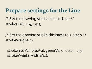 Prepare settings for the Line 
/* Set the drawing stroke color to blue */ 
stroke(128, 119, 251); 
/* Set the drawing stroke thickness to 5 pixels */ 
strokeWeight(5); 
stroke(redVal, blueVal, greenVal); //0.0 – 255 
strokeWeight(widthPix); 
 