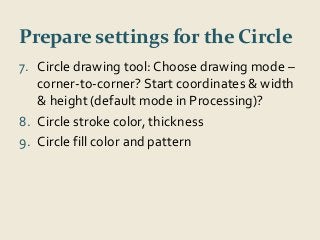 Prepare settings for the Circle 
7. Circle drawing tool: Choose drawing mode – 
corner-to-corner? Start coordinates & width 
& height (default mode in Processing)? 
8. Circle stroke color, thickness 
9. Circle fill color and pattern 
 