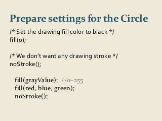 Prepare settings for the Circle 
/* Set the drawing fill color to black */ 
fill(0); 
/* We don’t want any drawing stroke */ 
noStroke(); 
fill(grayValue); //0–255 
fill(red, blue, green); 
noStroke(); 
 