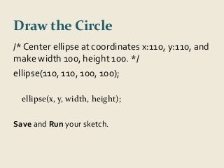 Draw the Circle 
/* Center ellipse at coordinates x:110, y:110, and 
make width 100, height 100. */ 
ellipse(110, 110, 100, 100); 
ellipse(x, y, width, height); 
Save and Run your sketch. 
 