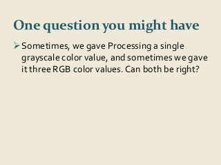 One question you might have 
Sometimes, we gave Processing a single 
grayscale color value, and sometimes we gave 
it three RGB color values. Can both be right? 
 