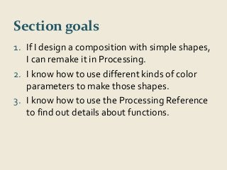 Section goals 
1. If I design a composition with simple shapes, 
I can remake it in Processing. 
2. I know how to use different kinds of color 
parameters to make those shapes. 
3. I know how to use the Processing Reference 
to find out details about functions. 
 