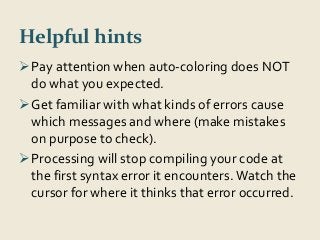 Helpful hints 
Pay attention when auto-coloring does NOT 
do what you expected. 
Get familiar with what kinds of errors cause 
which messages and where (make mistakes 
on purpose to check). 
Processing will stop compiling your code at 
the first syntax error it encounters. Watch the 
cursor for where it thinks that error occurred. 
 
