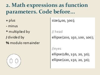 2. Math expressions as function 
parameters. Code before... 
+ plus 
size(400, 300); 
- minus 
*multiplied by 
/ divided by 
%modulo remainder 
// head 
ellipse(200, 150, 100, 100); 
//eyes 
ellipse(180, 150, 20, 30); 
ellipse(220, 150, 20, 30); 
 