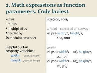 2. Math expressions as function 
parameters. Code laziest. 
+ plus 
- minus 
*multiplied by 
/ divided by 
%modulo remainder 
Helpful built-in 
property variables: 
width //canvas width 
height //canvas height 
size(400, 300); 
// head – centered on canvas 
ellipse(width/2, height/2, 
100, 100); 
//eyes 
ellipse((width/2 – 20), height/2, 
20, 30); 
ellipse((width/2 + 20), height/2, 
20, 30); 
 