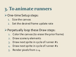 3. To animate runners 
One-time Setup steps: 
1. Size the canvas 
2. Set the desired frame update rate 
Perpetually loop these Draw steps: 
1. Color the canvas (to erase the prior frame) 
2. Draw scenery elements 
3. Draw next sprite in cycle of runner #1 
4. Draw next sprite in cycle of runner #2 
5. Render pixels from 1-4. 
 