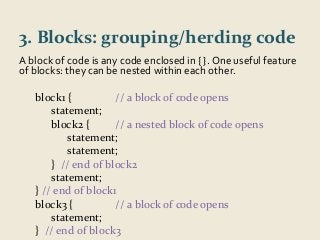 3. Blocks: grouping/herding code 
A block of code is any code enclosed in { }. One useful feature 
of blocks: they can be nested within each other. 
block1 { // a block of code opens 
statement; 
block2 { // a nested block of code opens 
statement; 
statement; 
} // end of block2 
statement; 
} // end of block1 
block3 { // a block of code opens 
statement; 
} // end of block3 
 