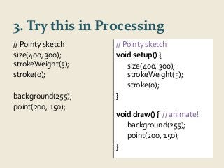 3. Try this in Processing 
// Pointy sketch 
size(400, 300); 
strokeWeight(5); 
stroke(0); 
background(255); 
point(200, 150); 
// Pointy sketch 
void setup() { 
size(400, 300); 
strokeWeight(5); 
stroke(0); 
} 
void draw() { // animate! 
background(255); 
point(200, 150); 
} 
 