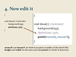 4. Now edit it 
} 
void draw() { // animate! 
background(255); 
point(200, 150); 
} 
} 
void draw() { // animate! 
background(255); 
//point(200, 150); 
point(mouseX, mouseY); 
} 
mouseX and mouseY are built-in property variables of the sketch like 
height and width (in the same way that point() is a built-in function). 
 