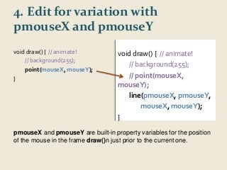 4. Edit for variation with 
pmouseX and pmouseY 
void draw() { // animate! 
// background(255); 
point(mouseX, mouseY); 
} 
void draw() { // animate! 
// background(255); 
// point(mouseX, 
mouseY); 
line(pmouseX, pmouseY, 
mouseX, mouseY); 
} 
pmouseX and pmouseY are built-in property variables for the position 
of the mouse in the frame draw()n just prior to the current one. 
 
