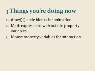 3 Things you’re doing now 
1. draw() {} code blocks for animation 
2. Math expressions with built-in property 
variables 
3. Mouse property variables for interaction 
 