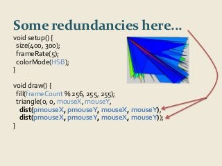 Some redundancies here... 
void setup() { 
size(400, 300); 
frameRate(5); 
colorMode(HSB); 
} 
void draw() { 
fill(frameCount % 256, 255, 255); 
triangle(0, 0, mouseX, mouseY, 
dist(pmouseX, pmouseY, mouseX, mouseY), 
dist(pmouseX, pmouseY, mouseX, mouseY)); 
} 
 