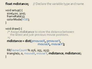 float mdistance; // Declare the variable type and name 
void setup() { 
size(400, 300); 
frameRate(5); 
colorMode(HSB); 
} 
void draw() { 
/* Assign mdistance to store the distance between 
the latest and just-previous mouse positions. 
*/ 
mdistance = dist(pmouseX, pmouseY, 
mouseX, mouseY); 
fill(frameCount % 256, 255, 255); 
triangle(0, 0, mouseX, mouseY, mdistance, mdistance); 
} 
 