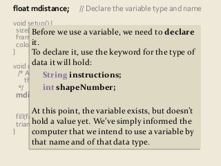 float mdistance; // Declare the variable type and name 
void setup() { 
size(400, Before 300); 
we use a variable, we need to declare 
frameRate(5); 
colorMode(it. 
HSB); 
} 
To declare it, use the keyword for the type of 
void draw() data { 
it will hold: 
/* Assign mdistance to store the distance between 
String instructions; 
int shapeNumber; 
the latest and just-previous mouse positions. 
*/ 
mdistance = dist(pmouseX, pmouseY, 
mouseX, mouseY); 
At this point, the variable exists, but doesn’t 
hold a value yet. We’ve simply informed the 
computer that we intend to use a variable by 
that name and of that data type. 
fill(frameCount % 256, 255, 255); 
triangle(0, 0, mouseX, mouseY, mdistance, mdistance); 
} 
 
