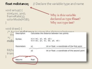 float mdistance; // Declare the variable type and name 
void setup() { 
size(400, 300); 
frameRate(5); 
Why is this variable 
colorMode(HSB); 
declared as type float? 
} 
Why not type int? 
void draw() { 
/* Assign mdistance to store the distance between 
the latest and just-previous mouse positions. 
*/ 
mdistance = dist(pmouseX, pmouseY, 
mouseX, mouseY); 
fill(frameCount % 256, 255, 255); 
triangle(0, 0, 0, height, mdistance, mdistance); 
} 
 