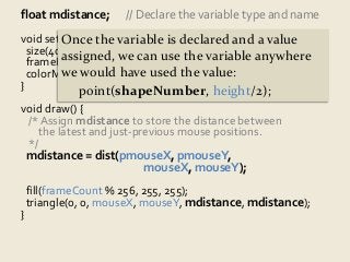 float mdistance; // Declare the variable type and name 
void setup() Once { 
the variable is declared and a value 
size(400, assigned, 300); 
we can use the variable anywhere 
frameRate(5); 
colorMode(we would HSB); 
have used the value: 
} 
point(shapeNumber, height/2); 
void draw() { 
/* Assign mdistance to store the distance between 
the latest and just-previous mouse positions. 
*/ 
mdistance = dist(pmouseX, pmouseY, 
mouseX, mouseY); 
fill(frameCount % 256, 255, 255); 
triangle(0, 0, mouseX, mouseY, mdistance, mdistance); 
} 
 