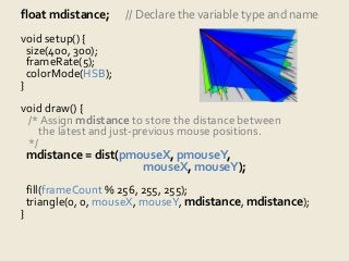 float mdistance; // Declare the variable type and name 
void setup() { 
size(400, 300); 
frameRate(5); 
colorMode(HSB); 
} 
void draw() { 
/* Assign mdistance to store the distance between 
the latest and just-previous mouse positions. 
*/ 
mdistance = dist(pmouseX, pmouseY, 
mouseX, mouseY); 
fill(frameCount % 256, 255, 255); 
triangle(0, 0, mouseX, mouseY, mdistance, mdistance); 
} 
 